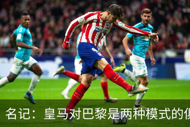 名记：皇马对巴黎是两种模式的俱乐部的对决